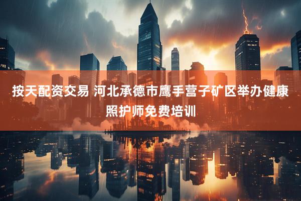 按天配资交易 河北承德市鹰手营子矿区举办健康照护师免费培训