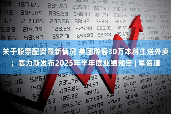 关于股票配资最新情况 美团辟谣30万本科生送外卖；赛力斯发布2025年半年度业绩预告 | 早资道