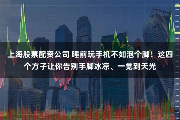 上海股票配资公司 睡前玩手机不如泡个脚！这四个方子让你告别手脚冰凉、一觉到天光