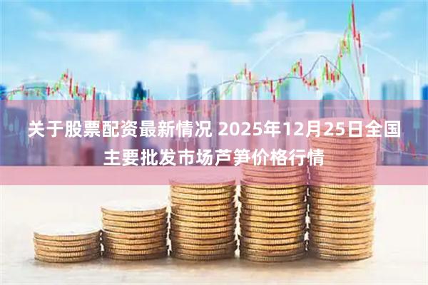 关于股票配资最新情况 2025年12月25日全国主要批发市场芦笋价格行情