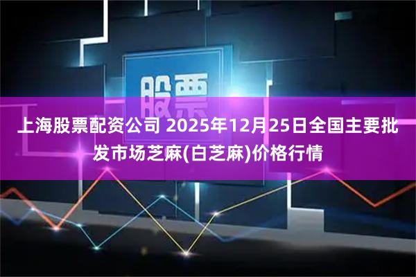 上海股票配资公司 2025年12月25日全国主要批发市场芝麻(白芝麻)价格行情