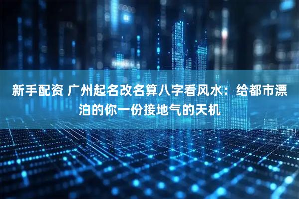 新手配资 广州起名改名算八字看风水：给都市漂泊的你一份接地气的天机