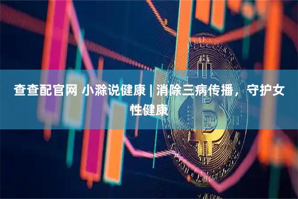查查配官网 小滁说健康 | 消除三病传播，守护女性健康